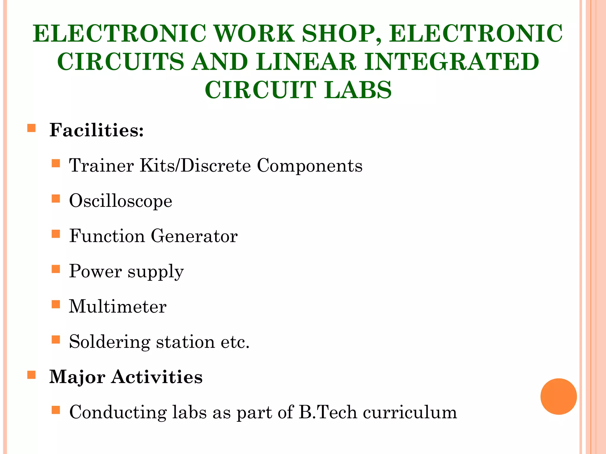 ELECTRONIC WORK SHOP, ELECTRONIC
CIRCUITS AND LINEAR INTEGRATED
CIRCUIT LABS
 Facilities:
 Trainer Kits/Discrete Components
 Oscilloscope
 Function Generator
 Power supply
 Multimeter
 Soldering station etc.
 Major Activities
 Conducting labs as part of B.Tech curriculum
 