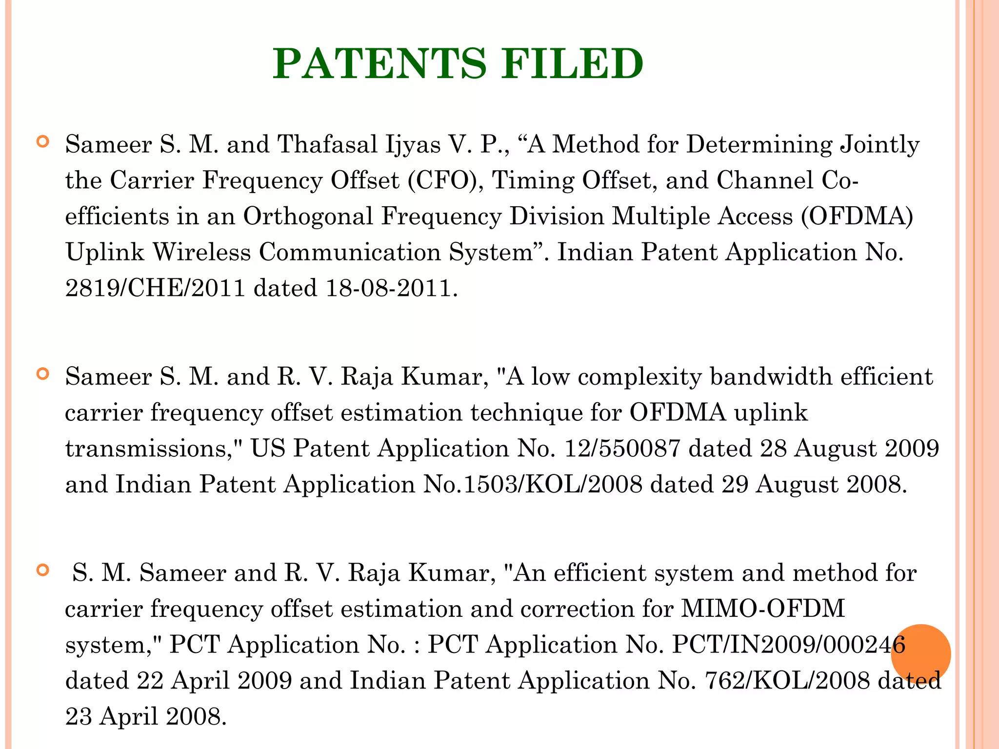 PATENTS FILED
 Sameer S. M. and Thafasal Ijyas V. P., “A Method for Determining Jointly
the Carrier Frequency Offset (CFO), Timing Offset, and Channel Co-
efficients in an Orthogonal Frequency Division Multiple Access (OFDMA)
Uplink Wireless Communication System”. Indian Patent Application No.
2819/CHE/2011 dated 18-08-2011.
 Sameer S. M. and R. V. Raja Kumar, "A low complexity bandwidth efficient
carrier frequency offset estimation technique for OFDMA uplink
transmissions," US Patent Application No. 12/550087 dated 28 August 2009
and Indian Patent Application No.1503/KOL/2008 dated 29 August 2008.
  S. M. Sameer and R. V. Raja Kumar, "An efficient system and method for
carrier frequency offset estimation and correction for MIMO-OFDM
system," PCT Application No. : PCT Application No. PCT/IN2009/000246
dated 22 April 2009 and Indian Patent Application No. 762/KOL/2008 dated
23 April 2008.
 