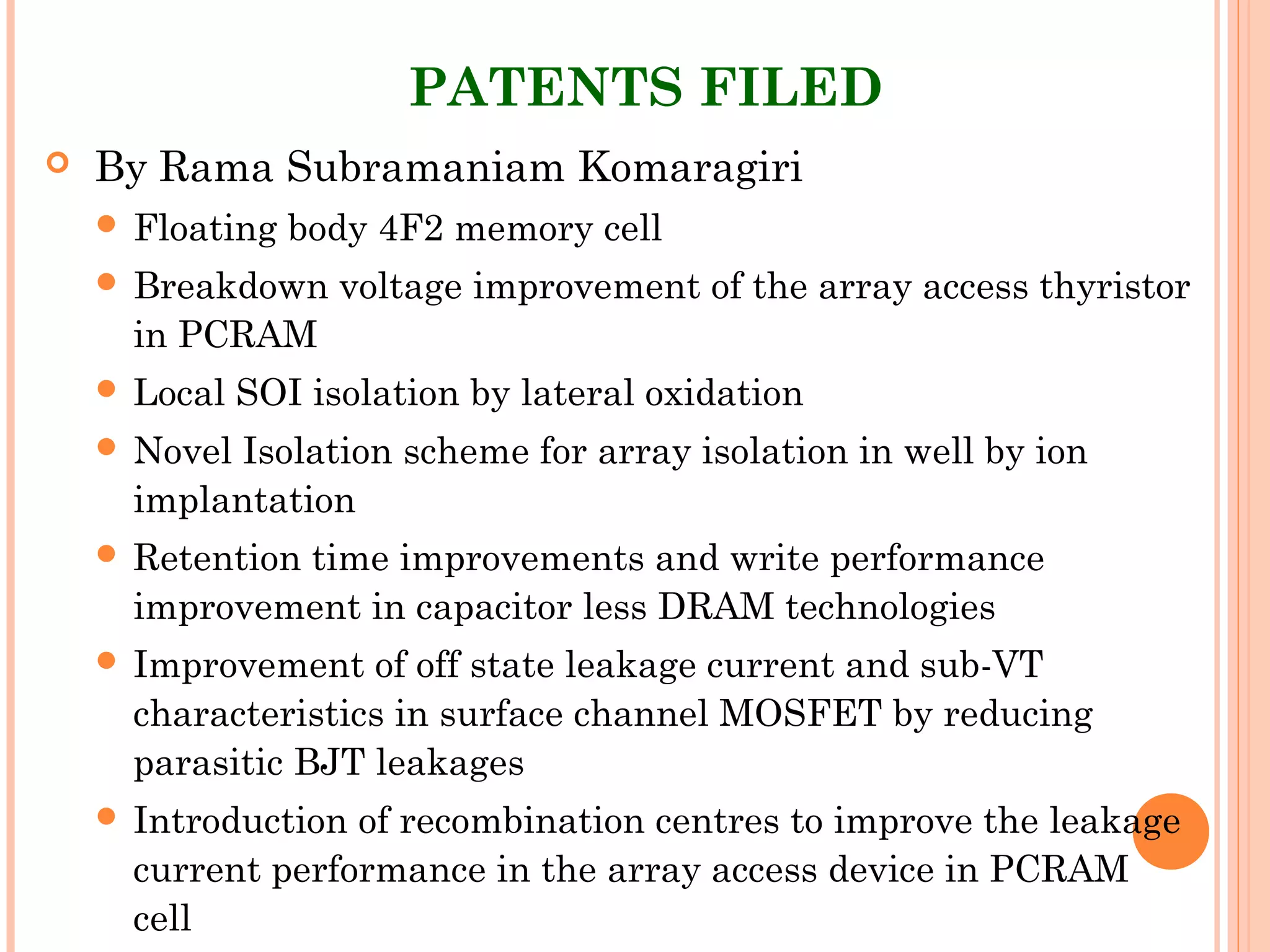 PATENTS FILED
 By Rama Subramaniam Komaragiri
 Floating body 4F2 memory cell
 Breakdown voltage improvement of the array access thyristor
in PCRAM
 Local SOI isolation by lateral oxidation
 Novel Isolation scheme for array isolation in well by ion
implantation
 Retention time improvements and write performance
improvement in capacitor less DRAM technologies
 Improvement of off state leakage current and sub-VT
characteristics in surface channel MOSFET by reducing
parasitic BJT leakages
 Introduction of recombination centres to improve the leakage
current performance in the array access device in PCRAM
cell
 
