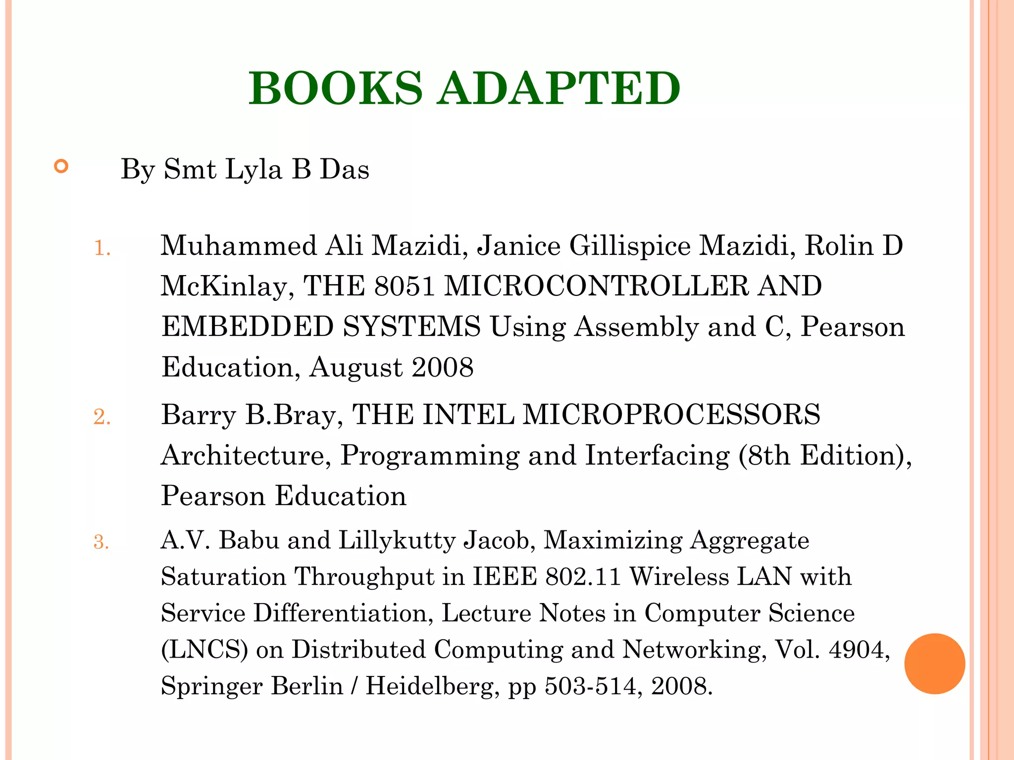 BOOKS ADAPTED
 By Smt Lyla B Das
1. Muhammed Ali Mazidi, Janice Gillispice Mazidi, Rolin D
McKinlay, THE 8051 MICROCONTROLLER AND
EMBEDDED SYSTEMS Using Assembly and C, Pearson
Education, August 2008
2. Barry B.Bray, THE INTEL MICROPROCESSORS
Architecture, Programming and Interfacing (8th Edition),
Pearson Education
3. A.V. Babu and Lillykutty Jacob, Maximizing Aggregate
Saturation Throughput in IEEE 802.11 Wireless LAN with
Service Differentiation, Lecture Notes in Computer Science
(LNCS) on Distributed Computing and Networking, Vol. 4904,
Springer Berlin / Heidelberg, pp 503-514, 2008.
 