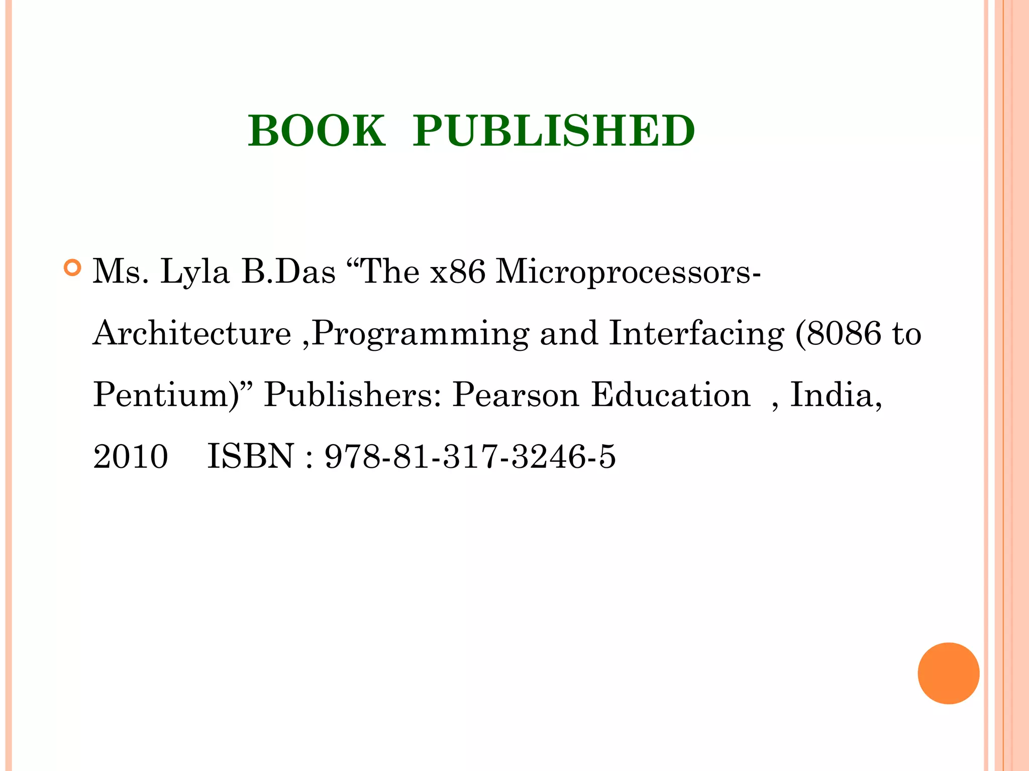 BOOK  PUBLISHED
 Ms. Lyla B.Das “The x86 Microprocessors-
Architecture ,Programming and Interfacing (8086 to
Pentium)” Publishers: Pearson Education  , India,
2010 ISBN : 978-81-317-3246-5
 