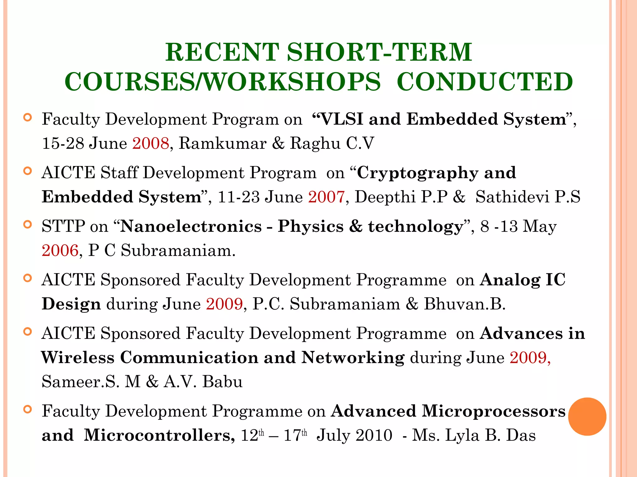 RECENT SHORT-TERM
COURSES/WORKSHOPS CONDUCTED
 Faculty Development Program on “VLSI and Embedded System”,
15-28 June 2008, Ramkumar & Raghu C.V
 AICTE Staff Development Program on “Cryptography and
Embedded System”, 11-23 June 2007, Deepthi P.P & Sathidevi P.S
 STTP on “Nanoelectronics - Physics & technology”, 8 -13 May
2006, P C Subramaniam.
 AICTE Sponsored Faculty Development Programme  on Analog IC
Design during June 2009, P.C. Subramaniam & Bhuvan.B.
 AICTE Sponsored Faculty Development Programme  on Advances in
Wireless Communication and Networking during June 2009,
Sameer.S. M & A.V. Babu
 Faculty Development Programme on Advanced Microprocessors
and  Microcontrollers, 12th
– 17th
 July 2010 - Ms. Lyla B. Das
 