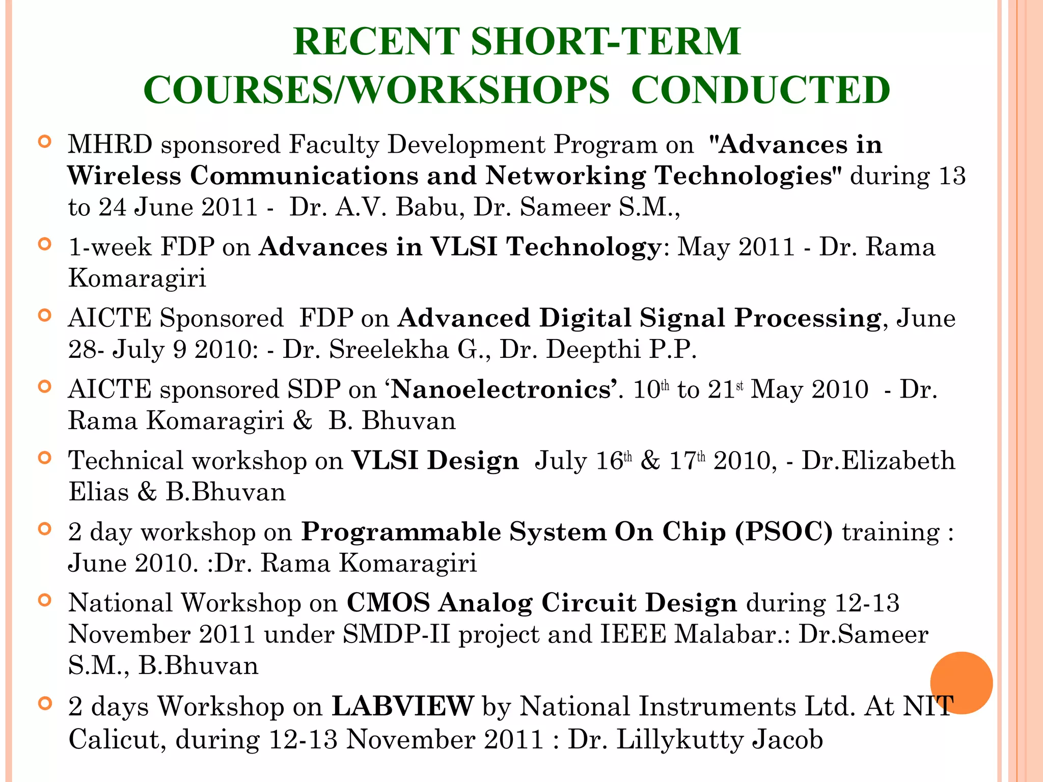 RECENT SHORT-TERM
COURSES/WORKSHOPS CONDUCTED
 MHRD sponsored Faculty Development Program on "Advances in
Wireless Communications and Networking Technologies" during 13
to 24 June 2011 - Dr. A.V. Babu, Dr. Sameer S.M.,
 1-week FDP on Advances in VLSI Technology: May 2011 - Dr. Rama
Komaragiri
 AICTE Sponsored FDP on Advanced Digital Signal Processing, June
28- July 9 2010: - Dr. Sreelekha G., Dr. Deepthi P.P.
 AICTE sponsored SDP on ‘Nanoelectronics’. 10th
to 21st
May 2010 - Dr.
Rama Komaragiri &  B. Bhuvan
 Technical workshop on VLSI Design July 16th
& 17th
2010, - Dr.Elizabeth
Elias & B.Bhuvan
 2 day workshop on Programmable System On Chip (PSOC) training :
June 2010. :Dr. Rama Komaragiri
 National Workshop on CMOS Analog Circuit Design during 12-13
November 2011 under SMDP-II project and IEEE Malabar.: Dr.Sameer
S.M., B.Bhuvan
 2 days Workshop on LABVIEW by National Instruments Ltd. At NIT
Calicut, during 12-13 November 2011 : Dr. Lillykutty Jacob
 