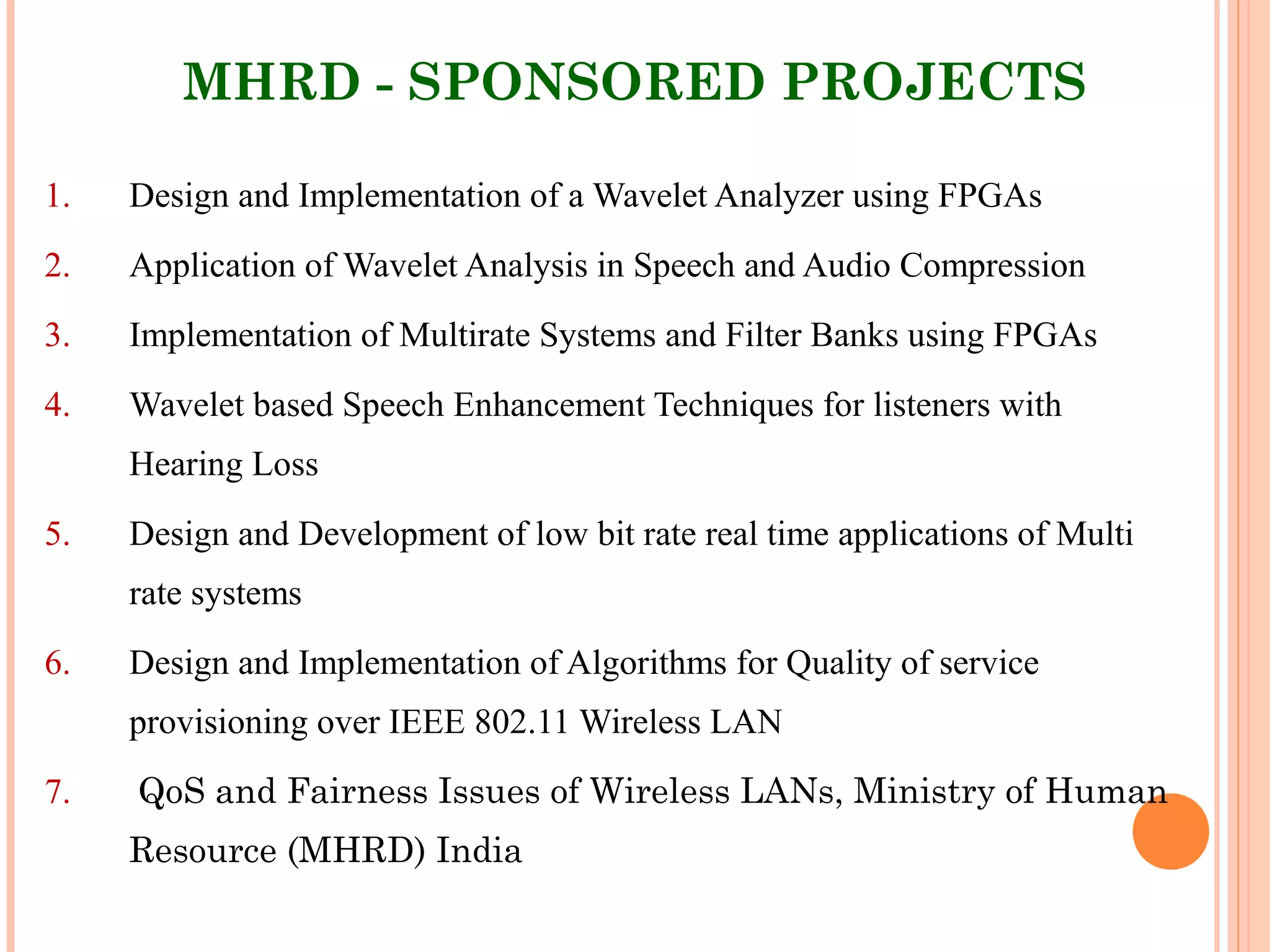 MHRD - SPONSORED PROJECTS
1. Design and Implementation of a Wavelet Analyzer using FPGAs
2. Application of Wavelet Analysis in Speech and Audio Compression
3. Implementation of Multirate Systems and Filter Banks using FPGAs
4. Wavelet based Speech Enhancement Techniques for listeners with
Hearing Loss
5. Design and Development of low bit rate real time applications of Multi
rate systems
6. Design and Implementation of Algorithms for Quality of service
provisioning over IEEE 802.11 Wireless LAN
7. QoS and Fairness Issues of Wireless LANs, Ministry of Human
Resource (MHRD) India
 