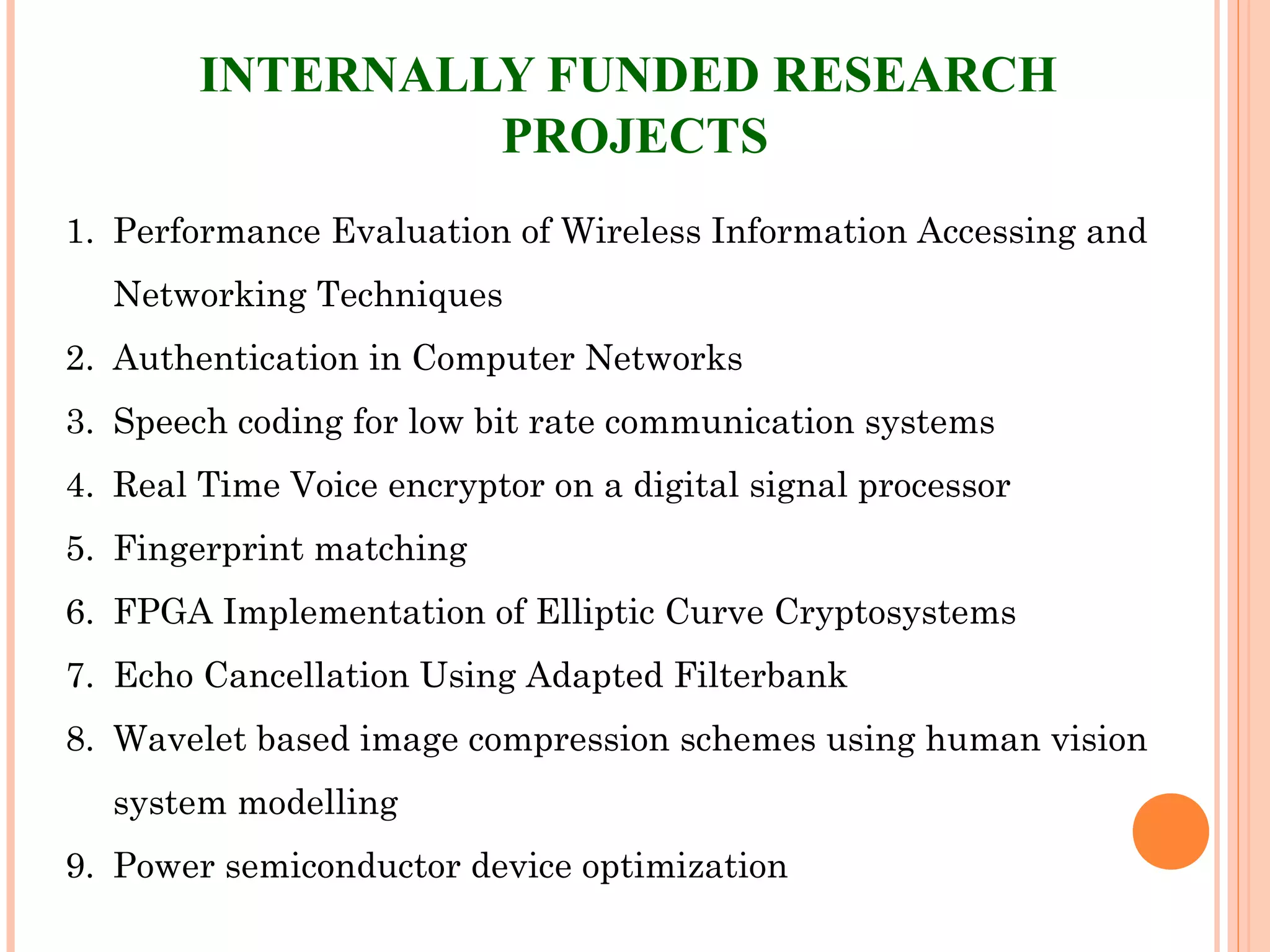 INTERNALLY FUNDED RESEARCH
PROJECTS
1. Performance Evaluation of Wireless Information Accessing and
Networking Techniques
2. Authentication in Computer Networks
3. Speech coding for low bit rate communication systems
4. Real Time Voice encryptor on a digital signal processor
5. Fingerprint matching
6. FPGA Implementation of Elliptic Curve Cryptosystems
7. Echo Cancellation Using Adapted Filterbank
8. Wavelet based image compression schemes using human vision
system modelling
9. Power semiconductor device optimization
 