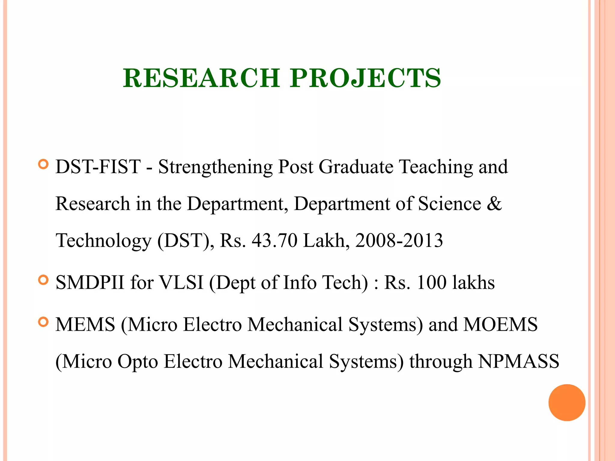 RESEARCH PROJECTS
 DST-FIST - Strengthening Post Graduate Teaching and
Research in the Department, Department of Science &
Technology (DST), Rs. 43.70 Lakh, 2008-2013
 SMDPII for VLSI (Dept of Info Tech) : Rs. 100 lakhs
 MEMS (Micro Electro Mechanical Systems) and MOEMS
(Micro Opto Electro Mechanical Systems) through NPMASS
 