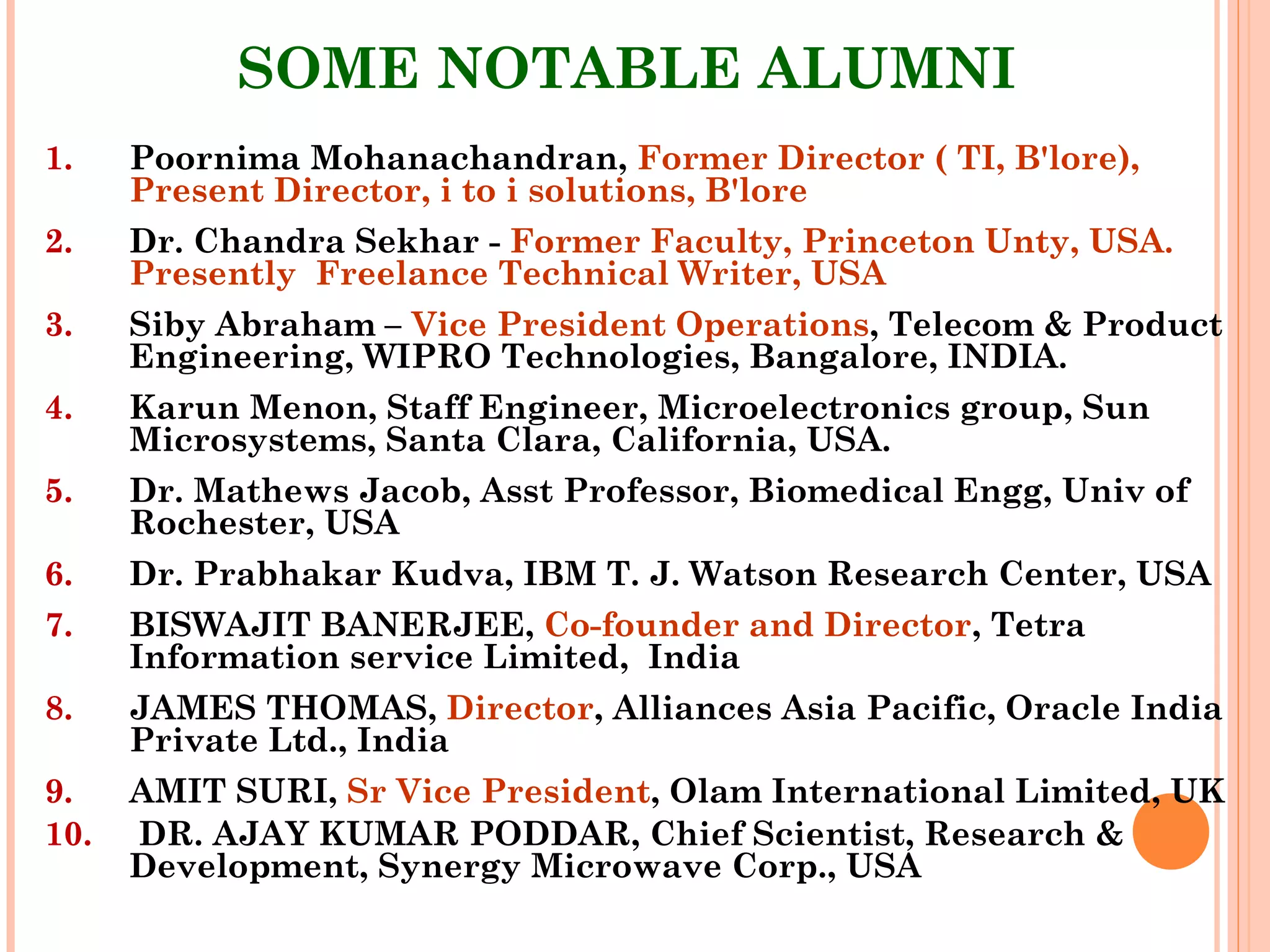 40
SOME NOTABLE ALUMNI
1. Poornima Mohanachandran, Former Director ( TI, B'lore),
Present Director, i to i solutions, B'lore
2. Dr. Chandra Sekhar - Former Faculty, Princeton Unty, USA.
Presently Freelance Technical Writer, USA
3. Siby Abraham – Vice President Operations, Telecom & Product
Engineering, WIPRO Technologies, Bangalore, INDIA.
4. Karun Menon, Staff Engineer, Microelectronics group, Sun
Microsystems, Santa Clara, California, USA.
5. Dr. Mathews Jacob, Asst Professor, Biomedical Engg, Univ of
Rochester, USA
6. Dr. Prabhakar Kudva, IBM T. J. Watson Research Center, USA
7. BISWAJIT BANERJEE, Co-founder and Director, Tetra
Information service Limited, India
8. JAMES THOMAS, Director, Alliances Asia Pacific, Oracle India
Private Ltd., India
9. AMIT SURI, Sr Vice President, Olam International Limited, UK
10. DR. AJAY KUMAR PODDAR, Chief Scientist, Research &
Development, Synergy Microwave Corp., USA
 