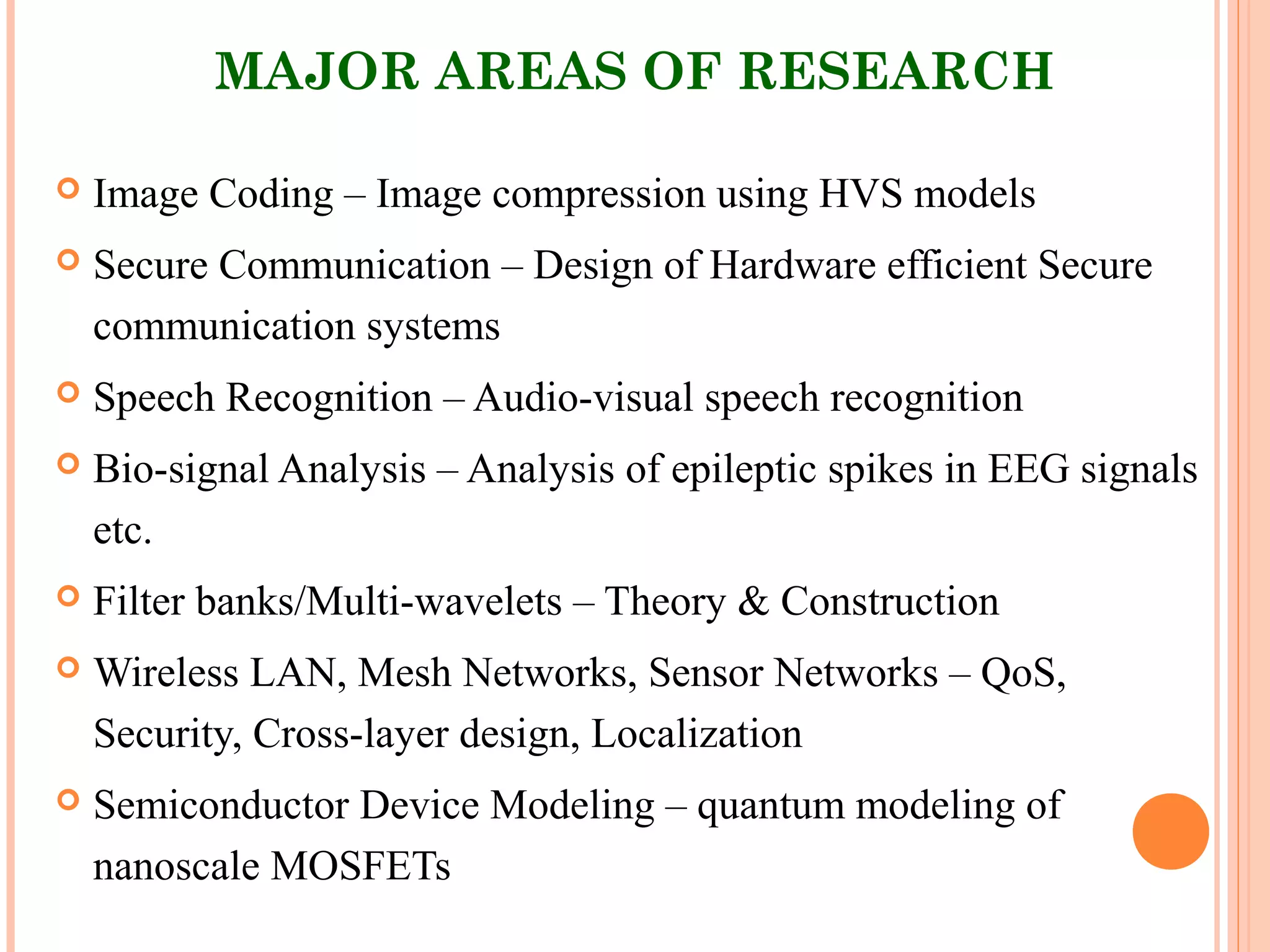 MAJOR AREAS OF RESEARCH
 Image Coding – Image compression using HVS models
 Secure Communication – Design of Hardware efficient Secure
communication systems
 Speech Recognition – Audio-visual speech recognition
 Bio-signal Analysis – Analysis of epileptic spikes in EEG signals
etc.
 Filter banks/Multi-wavelets – Theory & Construction
 Wireless LAN, Mesh Networks, Sensor Networks – QoS,
Security, Cross-layer design, Localization
 Semiconductor Device Modeling – quantum modeling of
nanoscale MOSFETs
 