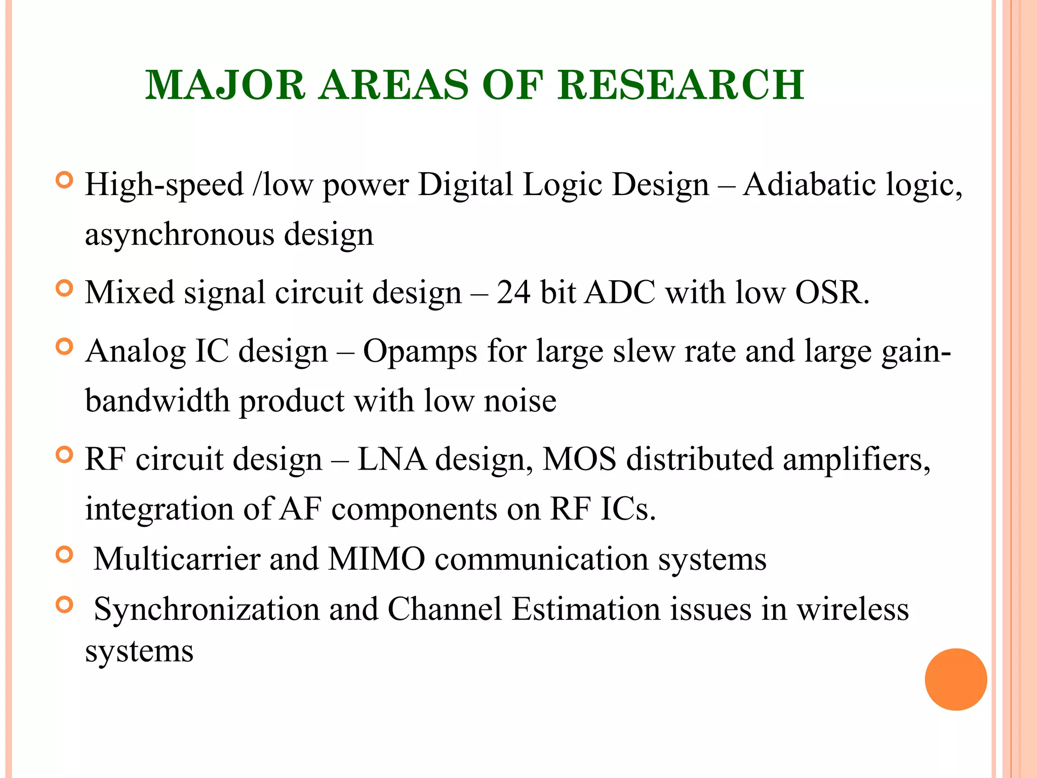 MAJOR AREAS OF RESEARCH
 High-speed /low power Digital Logic Design – Adiabatic logic,
asynchronous design
 Mixed signal circuit design – 24 bit ADC with low OSR.
 Analog IC design – Opamps for large slew rate and large gain-
bandwidth product with low noise
 RF circuit design – LNA design, MOS distributed amplifiers,
integration of AF components on RF ICs.
 Multicarrier and MIMO communication systems
 Synchronization and Channel Estimation issues in wireless
systems
 