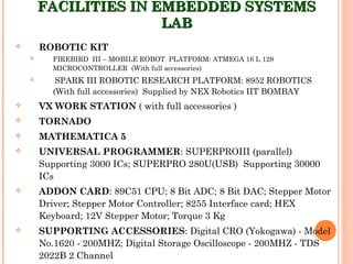 FACILITIES IN EMBEDDED SYSTEMSFACILITIES IN EMBEDDED SYSTEMS
LABLAB
 ROBOTIC KIT
 FIREBIRD III – MOBILE ROBOT PLATFORM: ATMEGA 16 L 128
MICROCONTROLLER (With full accessories)
 SPARK III ROBOTIC RESEARCH PLATFORM: 8952 ROBOTICS
(With full accessories) Supplied by NEX Robotics IIT BOMBAY
 VX WORK STATION ( with full accessories )
 TORNADO
 MATHEMATICA 5
 UNIVERSAL PROGRAMMER: SUPERPROIII (parallel)
Supporting 3000 ICs; SUPERPRO 280U(USB) Supporting 30000
ICs
 ADDON CARD: 89C51 CPU; 8 Bit ADC; 8 Bit DAC; Stepper Motor
Driver; Stepper Motor Controller; 8255 Interface card; HEX
Keyboard; 12V Stepper Motor; Torque 3 Kg
 SUPPORTING ACCESSORIES: Digital CRO (Yokogawa) - Model
No.1620 - 200MHZ; Digital Storage Oscilloscope - 200MHZ - TDS
2022B 2 Channel
 
