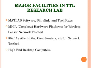 MAJOR FACILITIES IN TTLMAJOR FACILITIES IN TTL
RESEARCH LABRESEARCH LAB
 MATLAB Software, Simulink and Tool Boxes
 MICA (Crossbow) Hardware Platforms for Wireless
Sensor Network Testbed
 802.11g APs, PDAs, Cisco Routers, etc for Network
Testbed
 High End Desktop Computers
 