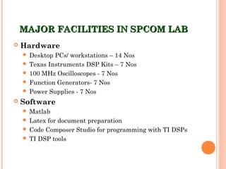 MAJOR FACILITIES IN SPCOM LABMAJOR FACILITIES IN SPCOM LAB
 Hardware
 Desktop PCs/ workstations – 14 Nos
 Texas Instruments DSP Kits – 7 Nos
 100 MHz Oscilloscopes - 7 Nos
 Function Generators- 7 Nos
 Power Supplies - 7 Nos
 Software
 Matlab
 Latex for document preparation
 Code Composer Studio for programming with TI DSPs
 TI DSP tools
 