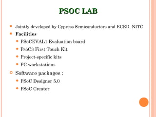PSOC LABPSOC LAB
 Jointly developed by Cypress Semiconductors and ECED, NITC
 Facilities
 PSoCEVAL1 Evaluation board
 PsoC3 First Touch Kit
 Project-specific kits
 PC workstations
 Software packages :
 PSoC Designer 5.0
 PSoC Creator
 