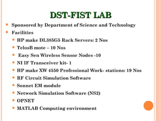 DST-FIST LABDST-FIST LAB
 Sponsored by Department of Science and Technology
 Facilities
 HP make DL385G5 Rack Servers: 2 Nos
 TelosB mote – 10 Nos
 Easy Sen Wireless Sensor Nodes -10
 NI IF Transceiver kit- 1
 HP make XW 4550 Professional Work- stations: 19 Nos
 RF Circuit Simulation Software
 Sonnet EM module
 Network Simulation Software (NS2)
 OPNET
 MATLAB Computing environment
 