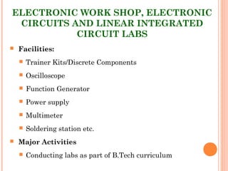 ELECTRONIC WORK SHOP, ELECTRONIC
CIRCUITS AND LINEAR INTEGRATED
CIRCUIT LABS
 Facilities:
 Trainer Kits/Discrete Components
 Oscilloscope
 Function Generator
 Power supply
 Multimeter
 Soldering station etc.
 Major Activities
 Conducting labs as part of B.Tech curriculum
 