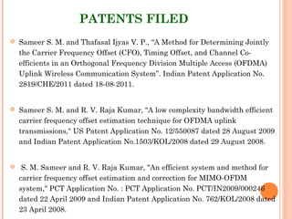 PATENTS FILED
 Sameer S. M. and Thafasal Ijyas V. P., “A Method for Determining Jointly
the Carrier Frequency Offset (CFO), Timing Offset, and Channel Co-
efficients in an Orthogonal Frequency Division Multiple Access (OFDMA)
Uplink Wireless Communication System”. Indian Patent Application No.
2819/CHE/2011 dated 18-08-2011.
 Sameer S. M. and R. V. Raja Kumar, "A low complexity bandwidth efficient
carrier frequency offset estimation technique for OFDMA uplink
transmissions," US Patent Application No. 12/550087 dated 28 August 2009
and Indian Patent Application No.1503/KOL/2008 dated 29 August 2008.
  S. M. Sameer and R. V. Raja Kumar, "An efficient system and method for
carrier frequency offset estimation and correction for MIMO-OFDM
system," PCT Application No. : PCT Application No. PCT/IN2009/000246
dated 22 April 2009 and Indian Patent Application No. 762/KOL/2008 dated
23 April 2008.
 