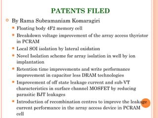 PATENTS FILED
 By Rama Subramaniam Komaragiri
 Floating body 4F2 memory cell
 Breakdown voltage improvement of the array access thyristor
in PCRAM
 Local SOI isolation by lateral oxidation
 Novel Isolation scheme for array isolation in well by ion
implantation
 Retention time improvements and write performance
improvement in capacitor less DRAM technologies
 Improvement of off state leakage current and sub-VT
characteristics in surface channel MOSFET by reducing
parasitic BJT leakages
 Introduction of recombination centres to improve the leakage
current performance in the array access device in PCRAM
cell
 