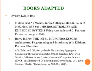 BOOKS ADAPTED
 By Smt Lyla B Das
1. Muhammed Ali Mazidi, Janice Gillispice Mazidi, Rolin D
McKinlay, THE 8051 MICROCONTROLLER AND
EMBEDDED SYSTEMS Using Assembly and C, Pearson
Education, August 2008
2. Barry B.Bray, THE INTEL MICROPROCESSORS
Architecture, Programming and Interfacing (8th Edition),
Pearson Education
3. A.V. Babu and Lillykutty Jacob, Maximizing Aggregate
Saturation Throughput in IEEE 802.11 Wireless LAN with
Service Differentiation, Lecture Notes in Computer Science
(LNCS) on Distributed Computing and Networking, Vol. 4904,
Springer Berlin / Heidelberg, pp 503-514, 2008.
 