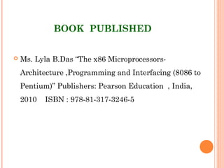 BOOK  PUBLISHED
 Ms. Lyla B.Das “The x86 Microprocessors-
Architecture ,Programming and Interfacing (8086 to
Pentium)” Publishers: Pearson Education  , India,
2010 ISBN : 978-81-317-3246-5
 