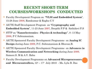 RECENT SHORT-TERM
COURSES/WORKSHOPS CONDUCTED
 Faculty Development Program on “VLSI and Embedded System”,
15-28 June 2008, Ramkumar & Raghu C.V
 AICTE Staff Development Program on “Cryptography and
Embedded System”, 11-23 June 2007, Deepthi P.P & Sathidevi P.S
 STTP on “Nanoelectronics - Physics & technology”, 8 -13 May
2006, P C Subramaniam.
 AICTE Sponsored Faculty Development Programme  on Analog IC
Design during June 2009, P.C. Subramaniam & Bhuvan.B.
 AICTE Sponsored Faculty Development Programme  on Advances in
Wireless Communication and Networking during June 2009,
Sameer.S. M & A.V. Babu
 Faculty Development Programme on Advanced Microprocessors
and  Microcontrollers, 12th
– 17th
 July 2010 - Ms. Lyla B. Das
 