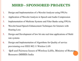 MHRD - SPONSORED PROJECTS
1. Design and Implementation of a Wavelet Analyzer using FPGAs
2. Application of Wavelet Analysis in Speech and Audio Compression
3. Implementation of Multirate Systems and Filter Banks using FPGAs
4. Wavelet based Speech Enhancement Techniques for listeners with
Hearing Loss
5. Design and Development of low bit rate real time applications of Multi
rate systems
6. Design and Implementation of Algorithms for Quality of service
provisioning over IEEE 802.11 Wireless LAN
7. QoS and Fairness Issues of Wireless LANs, Ministry of Human
Resource (MHRD) India
 