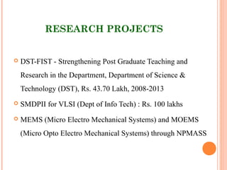 RESEARCH PROJECTS
 DST-FIST - Strengthening Post Graduate Teaching and
Research in the Department, Department of Science &
Technology (DST), Rs. 43.70 Lakh, 2008-2013
 SMDPII for VLSI (Dept of Info Tech) : Rs. 100 lakhs
 MEMS (Micro Electro Mechanical Systems) and MOEMS
(Micro Opto Electro Mechanical Systems) through NPMASS
 