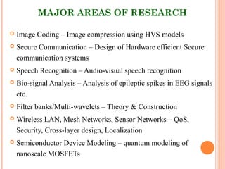 MAJOR AREAS OF RESEARCH
 Image Coding – Image compression using HVS models
 Secure Communication – Design of Hardware efficient Secure
communication systems
 Speech Recognition – Audio-visual speech recognition
 Bio-signal Analysis – Analysis of epileptic spikes in EEG signals
etc.
 Filter banks/Multi-wavelets – Theory & Construction
 Wireless LAN, Mesh Networks, Sensor Networks – QoS,
Security, Cross-layer design, Localization
 Semiconductor Device Modeling – quantum modeling of
nanoscale MOSFETs
 