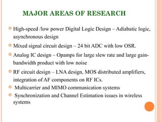 MAJOR AREAS OF RESEARCH
 High-speed /low power Digital Logic Design – Adiabatic logic,
asynchronous design
 Mixed signal circuit design – 24 bit ADC with low OSR.
 Analog IC design – Opamps for large slew rate and large gain-
bandwidth product with low noise
 RF circuit design – LNA design, MOS distributed amplifiers,
integration of AF components on RF ICs.
 Multicarrier and MIMO communication systems
 Synchronization and Channel Estimation issues in wireless
systems
 