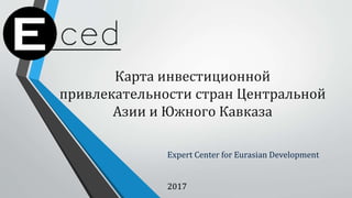 Карта инвестиционной
привлекательности стран Центральной
Азии и Южного Кавказа
Expert Center for Eurasian Development
2017
 