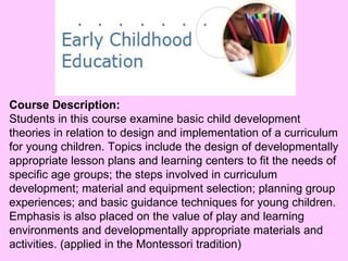 Course Description: Students in this course examine basic child development theories in relation to design and implementation of a curriculum for young children. Topics include the design of developmentally appropriate lesson plans and learning centers to fit the needs of specific age groups; the steps involved in curriculum development; material and equipment selection; planning group experiences; and basic guidance techniques for young children. Emphasis is also placed on the value of play and learning environments and developmentally appropriate materials and activities. (applied in the Montessori tradition) 