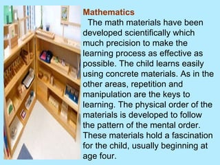 Mathematics The math materials have been developed scientifically which much precision to make the learning process as effective as possible. The child learns easily using concrete materials. As in the other areas, repetition and manipulation are the keys to learning. The physical order of the materials is developed to follow the pattern of the mental order. These materials hold a fascination for the child, usually beginning at age four.  