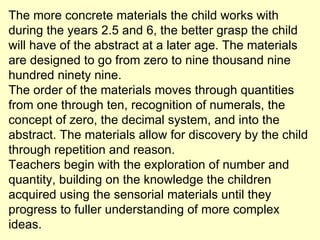 The more concrete materials the child works with during the years 2.5 and 6, the better grasp the child will have of the abstract at a later age. The materials are designed to go from zero to nine thousand nine hundred ninety nine.  The order of the materials moves through quantities from one through ten, recognition of numerals, the concept of zero, the decimal system, and into the abstract. The materials allow for discovery by the child through repetition and reason.  Teachers begin with the exploration of number and quantity, building on the knowledge the children acquired using the sensorial materials until they progress to fuller understanding of more complex ideas.  