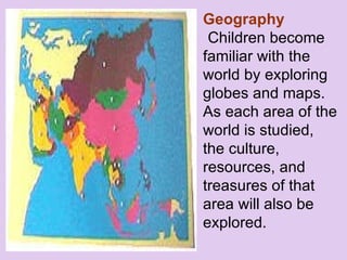 Geography Children become familiar with the world by exploring globes and maps.  As each area of the world is studied, the culture, resources, and treasures of that area will also be explored.      