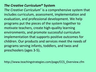 The Creative Curriculum ® System The Creative Curriculum ®  is a comprehensive system that includes curriculum, assessment, implementation and evaluation, and professional development. We help programs put the pieces of the system together to motivate teachers, create high-quality learning environments, and promote successful curriculum implementation that supports positive outcomes for children. Our products and services meet the needs of programs serving infants, toddlers, and twos and preschoolers (ages 3-5).  http://www.teachingstrategies.com/page/CCS_Overview.cfm 