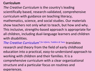 Curriculum The Creative Curriculum  is the country's leading scientifically based, research-validated, comprehensive curriculum with guidance on teaching literacy, mathematics, science, and social studies. Our materials show teachers not only what to teach, but how and why. This inclusive, strengths-based approach is appropriate for all children, including dual-language learners and children with disabilities. The Creative Curriculum ®  for Infants, Toddlers & Twos  translates research and theory from the field of early childhood education into a practical, easy-to-understand approach to working with children and their families. It is a comprehensive curriculum with a clear organizational structure and a particular focus on routines and experiences. 