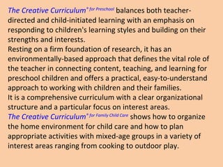 The Creative Curriculum ®  for Preschool  balances both teacher-directed and child-initiated learning with an emphasis on responding to children's learning styles and building on their strengths and interests.  Resting on a firm foundation of research, it has an environmentally-based approach that defines the vital role of the teacher in connecting content, teaching, and learning for preschool children and offers a practical, easy-to-understand approach to working with children and their families.  It is a comprehensive curriculum with a clear organizational structure and a particular focus on interest areas. The Creative Curriculum ®  for Family Child Care  shows how to organize the home environment for child care and how to plan appropriate activities with mixed-age groups in a variety of interest areas ranging from cooking to outdoor play. 