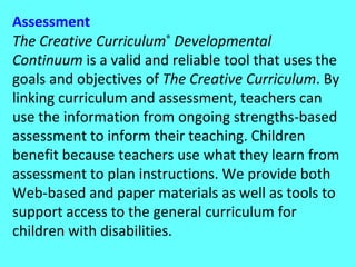 Assessment The Creative Curriculum ®  Developmental Continuum  is a valid and reliable tool that uses the goals and objectives of  The Creative Curriculum . By linking curriculum and assessment, teachers can use the information from ongoing strengths-based assessment to inform their teaching. Children benefit because teachers use what they learn from assessment to plan instructions. We provide both Web-based and paper materials as well as tools to support access to the general curriculum for children with disabilities. 