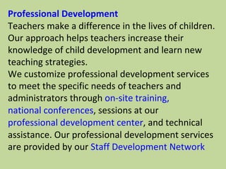 Professional Development Teachers make a difference in the lives of children. Our approach helps teachers increase their knowledge of child development and learn new teaching strategies. We customize professional development services to meet the specific needs of teachers and administrators through  on-site training,   national conferences , sessions at our  professional development center , and technical assistance. Our professional development services are provided by our  Staff Development Network 