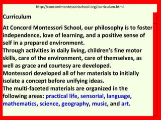 http://concordmontessorischool.org/curriculum.html Curriculum At Concord Montessori School, our philosophy is to foster independence, love of learning, and a positive sense of self in a prepared environment.  Through activities in daily living, children’s fine motor skills, care of the environment, care of themselves, as well as grace and courtesy are developed.  Montessori developed all of her materials to initially isolate a concept before unifying ideas.  The multi-faceted materials are organized in the following areas:  practical life ,  sensorial ,  language ,  mathematics ,  science ,  geography ,  music , and  art . 