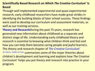 Scientifically Based Research on Which  The Creative Curriculum ®  Is Based Through well implemented experimental and quasi-experimental research, early childhood researchers have made great strides in identifying the building blocks of later school success. These findings were used to develop our curriculum and assessment materials, as well as our training services. Theory and Research During the past 75 years, research has generated new information about childhood as a separate and distinct stage of life. Understanding early childhood theory and research is essential to knowing what children think and feel and how you can help them become caring people and joyful learners. The theory and research chapter of  The Creative Curriculum ®  for Infants, Toddlers & Twos  summarizes some of the major theories about children's development and learning and explains how  The Creative Curriculum ®  helps you put theory and research into practice in your program.  