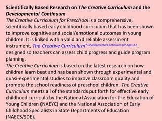 Scientifically Based Research on  The Creative Curriculum  and the  Developmental Continuum   The Creative Curriculum for Preschool  is a comprehensive, scientifically based early childhood curriculum that has been shown to improve cognitive and social/emotional outcomes in young children. It is linked with a valid and reliable assessment instrument,  The Creative Curriculum ®  Developmental Continuum for Ages 3-5 , designed so teachers can assess child progress and guide program planning. The Creative Curriculum  is based on the latest research on how children learn best and has been shown through experimental and quasi-experimental studies to improve classroom quality and promote the school readiness of preschool children.  The Creative Curriculum  meets all of the standards put forth for effective early childhood curricula by the National Association for the Education of Young Children (NAEYC) and the National Association of Early Childhood Specialists in State Departments of Education (NAECS/SDE).  