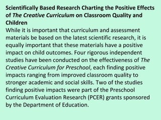 Scientifically Based Research Charting the Positive Effects of  The Creative Curriculum  on Classroom Quality and Children While it is important that curriculum and assessment materials be based on the latest scientific research, it is equally important that these materials have a positive impact on child outcomes. Four rigorous independent studies have been conducted on the effectiveness of  The Creative Curriculum for Preschool , each finding positive impacts ranging from improved classroom quality to stronger academic and social skills. Two of the studies finding positive impacts were part of the Preschool Curriculum Evaluation Research (PCER) grants sponsored by the Department of Education.  