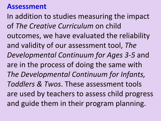 Assessment In addition to studies measuring the impact of  The Creative Curriculum  on child outcomes, we have evaluated the reliability and validity of our assessment tool,  The Developmental Continuum for Ages 3-5  and are in the process of doing the same with  The Developmental Continuum for Infants, Toddlers & Twos . These assessment tools are used by teachers to assess child progress and guide them in their program planning. 