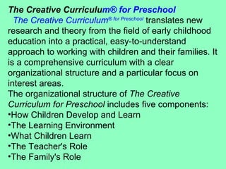 The Creative Curriculu m ®  for Preschool    The Creative Curriculum ®  for Preschool  translates new research and theory from the field of early childhood education into a practical, easy-to-understand approach to working with children and their families. It is a comprehensive curriculum with a clear organizational structure and a particular focus on interest areas. The organizational structure of  The Creative Curriculum for Preschool  includes five components:  How Children Develop and Learn  The Learning Environment  What Children Learn  The Teacher's Role  The Family's Role  