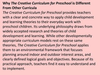 Why  The Creative Curriculum for Preschool  is Different From Other Curricula The Creative Curriculum for Preschool  provides teachers with a clear and concrete way to apply child development and learning theories to their everyday work with preschool children. Its underlying philosophy draws from widely accepted research and theories of child development and learning. While other developmentally appropriate curriculum models rest on these same theories,  The Creative Curriculum for Preschool  applies them to an environmental framework that focuses planning around indoor and outdoor interest areas, and clearly defined logical goals and objectives. Because of its practical approach, teachers find it easy to understand and to implement.  