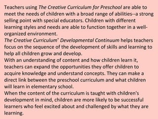 Teachers using  The Creative Curriculum for Preschool  are able to meet the needs of children with a broad range of abilities--a strong selling point with special educators. Children with different learning styles and needs are able to function together in a well-organized environment.  The Creative Curriculum ®  Developmental Continuum  helps teachers focus on the sequence of the development of skills and learning to help all children grow and develop. With an understanding of content and how children learn it, teachers can expand the opportunities they offer children to acquire knowledge and understand concepts. They can make a direct link between the preschool curriculum and what children will learn in elementary school.  When the content of the curriculum is taught with children's development in mind, children are more likely to be successful learners who feel excited about and challenged by what they are learning. 