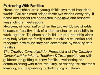 Partnering With Families Home and school are a young child's two most important worlds. Children must bridge these two worlds every day. If home and school are connected in positive and respectful ways, children feel secure.  However, children suffer when the two worlds are at odds because of apathy, lack of understanding, or an inability to work together. Teachers can build a true partnership when they truly value the family's role in a child's education and recognize how much they can accomplish by working with families. The Creative Curriculum ®  for Preschool  and  The Creative Curriculum ®  for Infants, Toddlers & Twos  provide you with guidance on getting to know families, welcoming and communicating with them regularly, partnering for children's learning, and responding to challenging situations. 