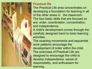 Practical life The Practical Life area concentrates on developing a foundation for learning in all of the other areas in  the classroom.  The four basic skills that are focused on are: order, coordination, concentration, and independence. A child's development comes through the carefully designed hand to brain learning activities.  The exacting movements and sequential work patterns encourage the development of order within the child.  The exercises of Practical Life are designed to encourage the child to develop independence, sense of responsibility, and enthusiasm for learning. 
