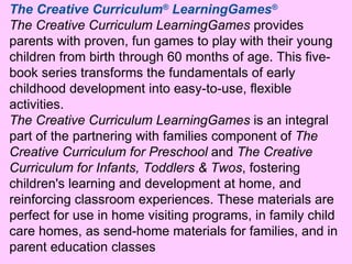 The Creative Curriculum ®  LearningGames ® The Creative Curriculum LearningGames  provides parents with proven, fun games to play with their young children from birth through 60 months of age. This five-book series transforms the fundamentals of early childhood development into easy-to-use, flexible activities.  The Creative Curriculum LearningGames  is an integral part of the partnering with families component of  The Creative Curriculum for Preschool  and  The Creative Curriculum for Infants, Toddlers & Twos , fostering children's learning and development at home, and reinforcing classroom experiences. These materials are perfect for use in home visiting programs, in family child care homes, as send-home materials for families, and in parent education classes 