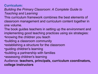 Curriculum:   Building the Primary Classroom: A Complete Guide to Teaching and Learning   This curriculum framework combines the best elements of classroom management and curriculum content together in one volume. The book guides teachers in setting up the environment and implementing good teaching practices using six strategies:  knowing the children you teach                 building a classroom community establishing a structure for the classroom  guiding children's learning  building a partnership with families          assessing children's learning Audience:  teachers, principals, curriculum coordinators, college instructors 